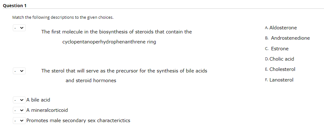 Question 1
Match the following descriptions to the given choices.
A. Aldosterone
The first molecule in the biosynthesis of steroids that contain the
B. Androstenedione
cyclopentanoperhydrophenanthrene ring
C. Estrone
D. Cholic acid
The sterol that will serve as the precursor for the synthesis of bile acids
E. Cholesterol
and steroid hormones
F. Lanosterol
v A bile acid
v A mineralcorticoid
v Promotes male secondary sex characterictics
