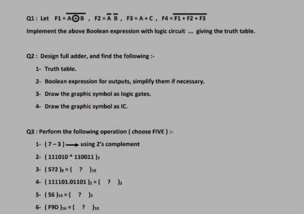 Q1: Let F1= AOB, F2=AB, F3= A+c, F4 = F1+ F2 + F3
Implement the above Boolean expression with logic circuit . giving the truth table.
Q2: Design full adder, and find the folowing-
1- Truth table.
2- Boolean expression for outputs, simplify them if necessary.
3- Draw the graphic symbol as logic gates.
4- Draw the graphic symbol as IC.
Q3: Perform the following operation ( choose FIVE ):-
1- (7-3) using 2's complement
2- (111010 * 110011 )2
3- (572 ), = ( ? hso
4- (111101.01101 h =( ? )
5- ( 56 }10 = ( ? h
6- (F9D Jas = ( ? he
