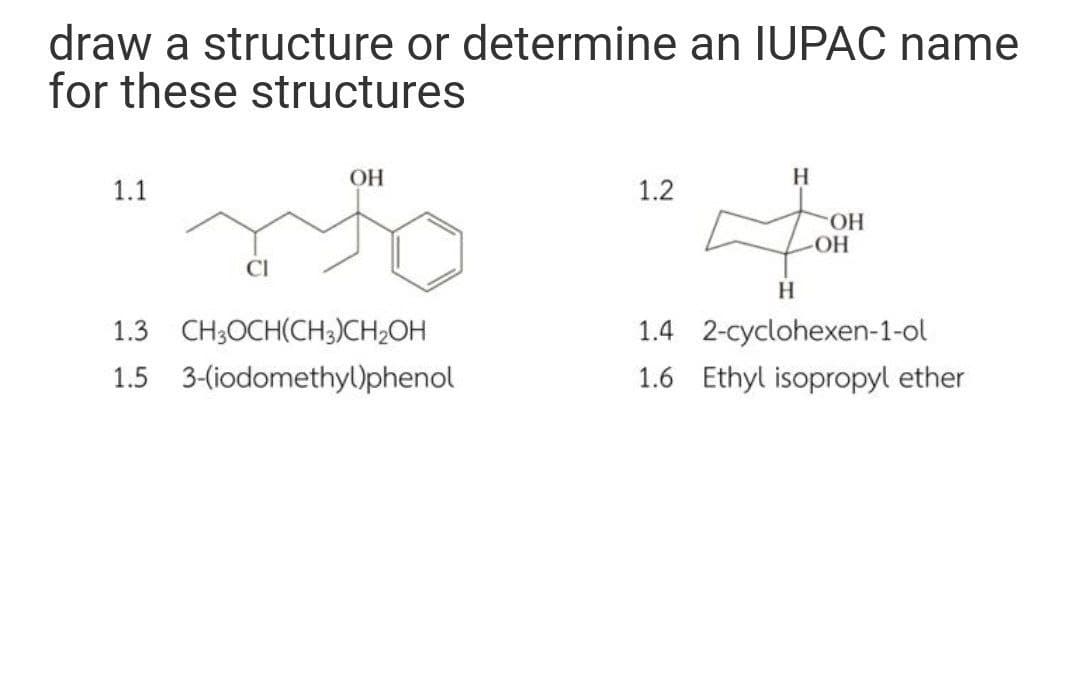 draw a structure or determine an IUPAC name
for these structures
OH
H
1.1
1.2
HO.
OH
CI
1.3 CH;OCH(CH;)CH;OH
1.4 2-cyclohexen-1-ol
1.5 3-(iodomethy)phenol
1.6 Ethyl isopropyl ether
