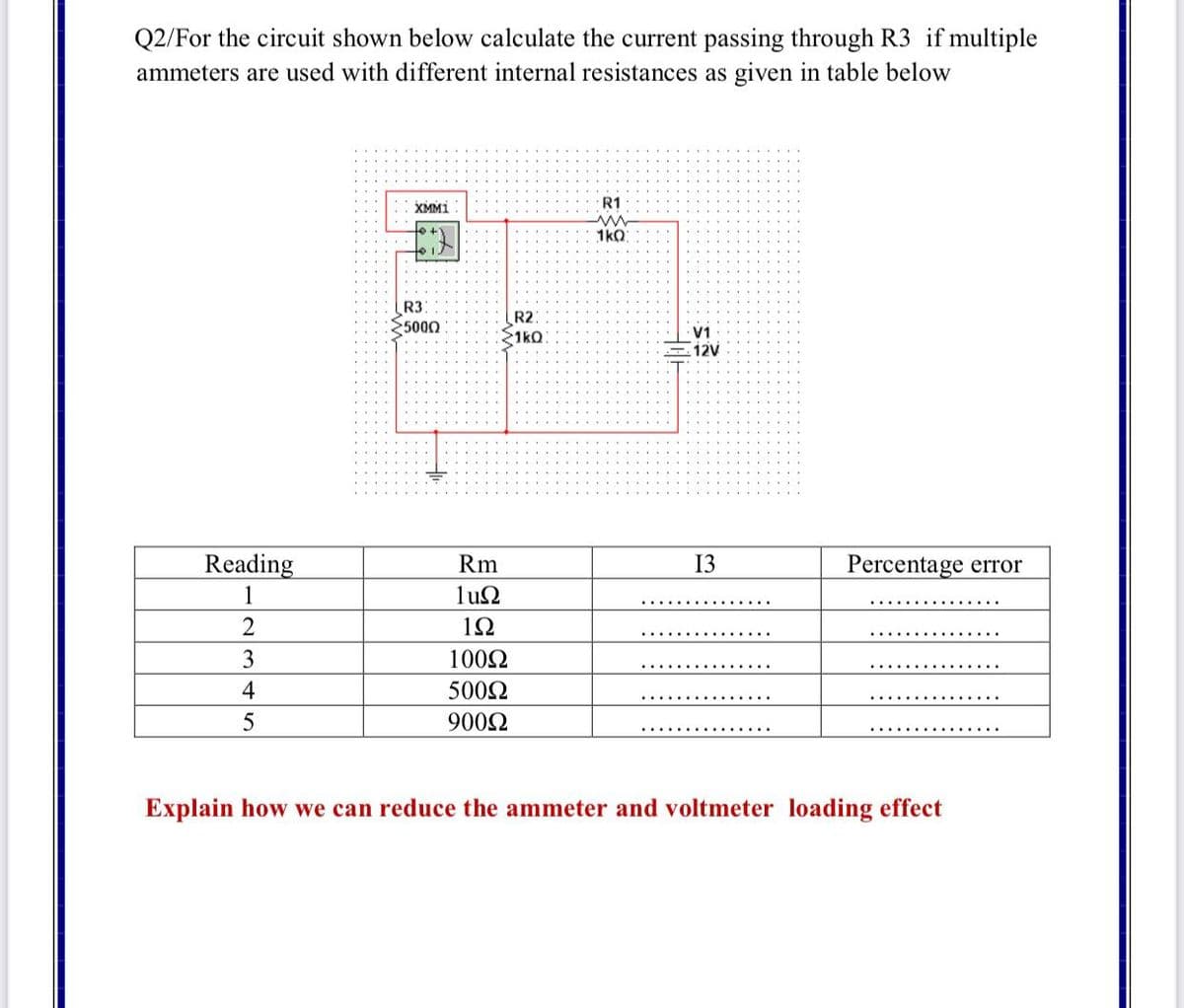 Q2/For the circuit shown below calculate the current passing through R3 if multiple
ammeters are used with different internal resistances as given in table below
XMM1
R1
1kQ
R3
5000
R2
1ko
V1
12V
Reading
Rm
13
Percentage error
1
lun
2
12
3
1002
4
5002
9002
Explain how we can reduce the ammeter and voltmeter loading effect
