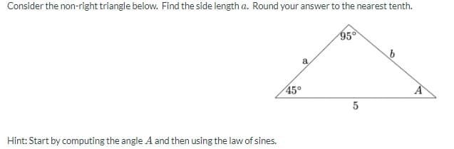 Consider the non-right triangle below. Find the side length a. Round your answer to the nearest tenth.
95°
a
45°
Hint: Start by computing the angle A and then using the law of sines.

