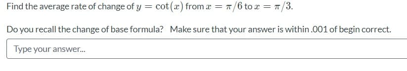 Find the average rate of change of y = cot(x) from a = T/6 to x = T/3.
Do you recall the change of base formula? Make sure that your answer is within .001 of begin correct.
Type your answer..
