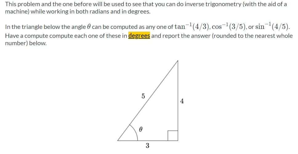 This problem and the one before will be used to see that you can do inverse trigonometry (with the aid of a
machine) while working in both radians and in degrees.
In the triangle below the angle 0 can be computed as any one of tan-l(4/3), cos-(3/5), or sin(4/5).
Have a compute compute each one of these in degrees and report the answer (rounded to the nearest whole
number) below.
4
3
