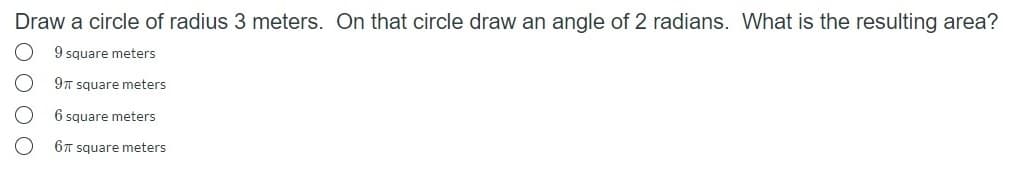 Draw a circle of radius 3 meters. On that circle draw an angle of 2 radians. What is the resulting area?
9 square meters
9T square meters
6 square meters
6T square meters
O O O O
