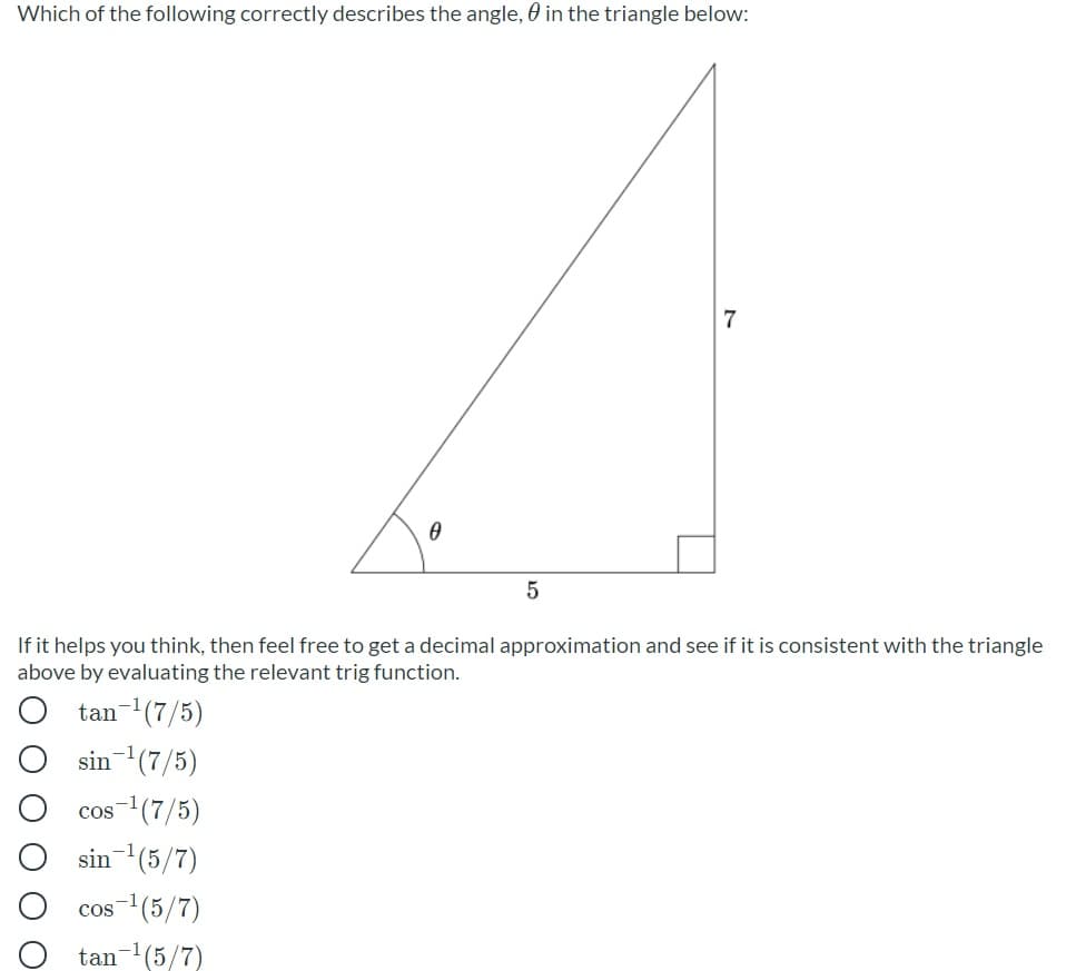 Which of the following correctly describes the angle, 0 in the triangle below:
7
If it helps you think, then feel free to get a decimal approximation and see if it is consistent with the triangle
above by evaluating the relevant trig function.
tan-1(7/5)
sin(7/5)
cos-(7/5)
sin(5/7)
cos-(5/7)
tan-(5/7)
