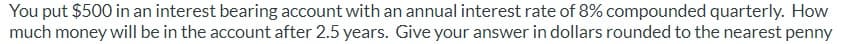 You put $500 in an interest bearing account with an annual interest rate of 8% compounded quarterly. How
much money will be in the account after 2.5 years. Give your answer in dollars rounded to the nearest penny
