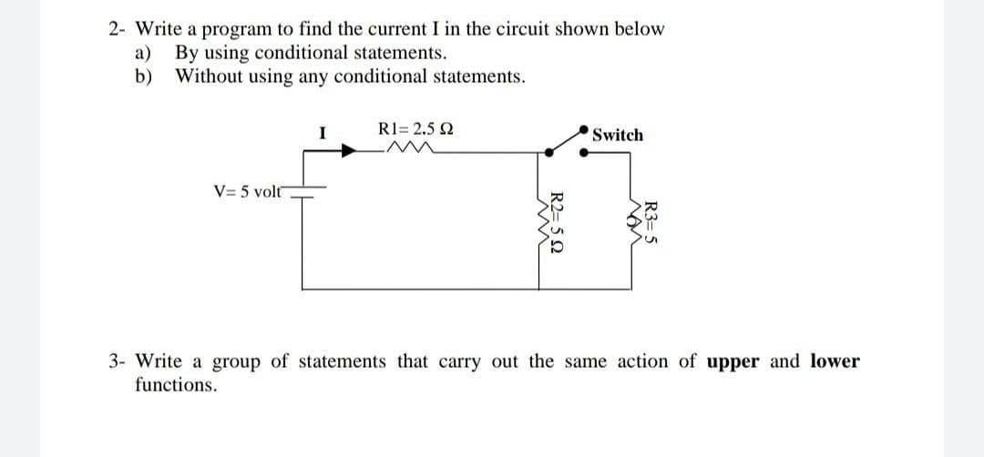 2- Write a program to find the current I in the circuit shown below
а)
By using conditional statements.
b)
Without using any conditional statements.
R1= 2.5 2
Switch
V= 5 volt
3- Write a group of statements that carry out the same action of upper and lower
functions.
R3= 5
