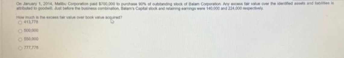On January 1, 2014, Malibu Corporation paid S700,000 to purchase 90% of outstanding stock of Balam Corporation. Any excess fair value over the idertifed assets and liabilities is
attributed to goodwil Just before the business combination, Balam's Capital stock and retaining earnings were 140,000 and 224.000 respectively
How much is the escess fair value over book valu acquired?
0413,776
O 500,000
O B50,000
