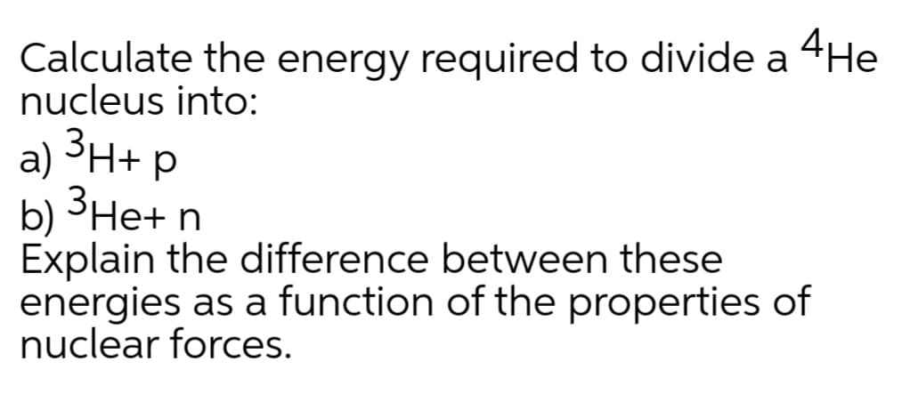 Calculate the energy required to divide a 4He
nucleus into:
a) 3H+ p
b) 3He+ n
Explain the difference between these
energies as a function of the properties of
nuclear forces.
