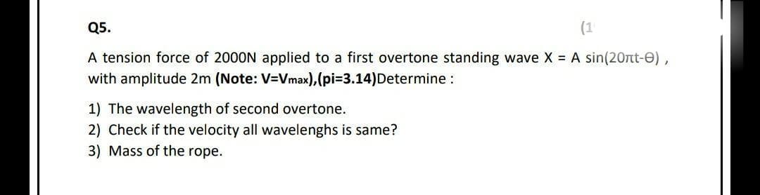 Q5.
(1
A tension force of 2000N applied to a first overtone standing wave X = A sin(20rt-e),
with amplitude 2m (Note: V=Vmax),(pi=3.14)Determine :
1) The wavelength of second overtone.
2) Check if the velocity all wavelenghs is same?
3) Mass of the rope.
