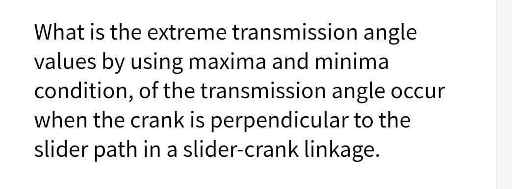 What is the extreme transmission angle
values by using maxima and minima
condition, of the transmission angle occur
when the crank is perpendicular to the
slider path in a slider-crank linkage.
