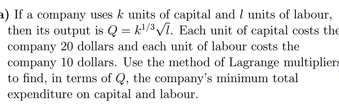 a) If a company uses k units of capital and l units of labour,
then its output is Q =
company 20 dollars and each unit of labour costs the
company 10 dollars. Use the method of Lagrange multipliers
to find, in terms of Q, the company's minimum total
expenditure on capital and labour.
k'/3 V1. Each unit of capital costs the

