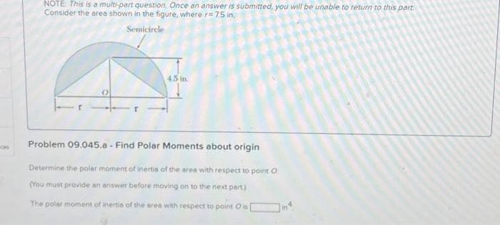 NOTE This is a multi-part question, Once an answer is submitted, you will be unable to return to this part
Consider the area shown in the figure, where r= 7.5 in.
Semicirele
45 in.
Problem 09.045.0 - Find Polar Moments about origin
Determine the polar moment of inertie of the area with respect to point O
(You must provide an answer before moving on to the next part)
The polar moment of inertie of the area with respect to point Ois

