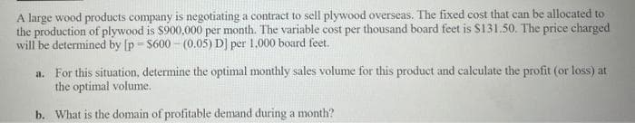 A large wood products company is negotiating a contract to sell plywood overseas. The fixed cost that can be allocated to
the production of plywood is $900,000 per month. The variable cost per thousand board feet is S131.50. The price charged
will be determined by [p = $600 - (0.05) D] per 1,000 board feet.
a. For this situation, determine the optimal monthly sales volume for this product and calculate the profit (or loss) at
the optimal volume.
b. What is the domain of profitable demand during a month?
