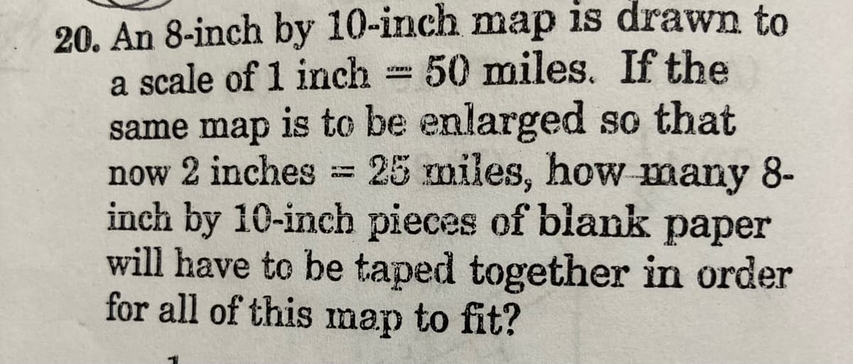 20. An 8-inch by 10-inch map is drawn to
a scale of 1 inch 50 miles. If the
same map is to be enlarged so that
now 2 inches
inch by 10-inch pieces of blank paper
will have to be taped together in order
for all of this map to fit?
25 miles, how many 8-
