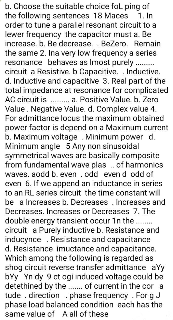 b. Choose the suitable choice foL ping of
the following sentences 18 Maces 1. In
order to tune a parallel resonant circuit to a
lewer frequency the capacitor must a. Be
increase. b. Be decrease. . BeZero. Remain
the same 2. Ina very low frequency a series
resonance behaves as Imost purely ..........
circuit a Resistive. b Capacitive. . Inductive.
d. Inductive and capacitive 3. Real part of the
total impedance at resonance for complicated
AC circuit is
a. Positive Value. b. Zero
Value. Negative Value. d. Complex value 4.
For admittance locus the maximum obtained
power factor is depend on a Maximum current
b. Maximum voltage . Minimum power d.
Minimum angle 5 Any non sinusoidal
symmetrical waves are basically composite
from fundamental wave plas .. of harmonics
waves. aodd b. even . odd even d odd of
even 6. If we append an inductance in series
to an RL series circuit the time constant will
be a Increases b. Decreases. Increases and
Decreases. Increases or Decreases 7. The
double energy transient occur 1n the .........
circuit a Purely inductive b. Resistance and
inducynce. Resistance and capacitance
d. Resistance imuctance and capacitance.
Which among the following is regarded as
shog circuit reverse transfer admittance ayy
bYy Yn dy 9 ct ogi induced voltage could be
detethined by the ....... of current in the cor a
tude . direction . phase frequency. Forg J
phase load balanced condition each has the
same value of A all of these