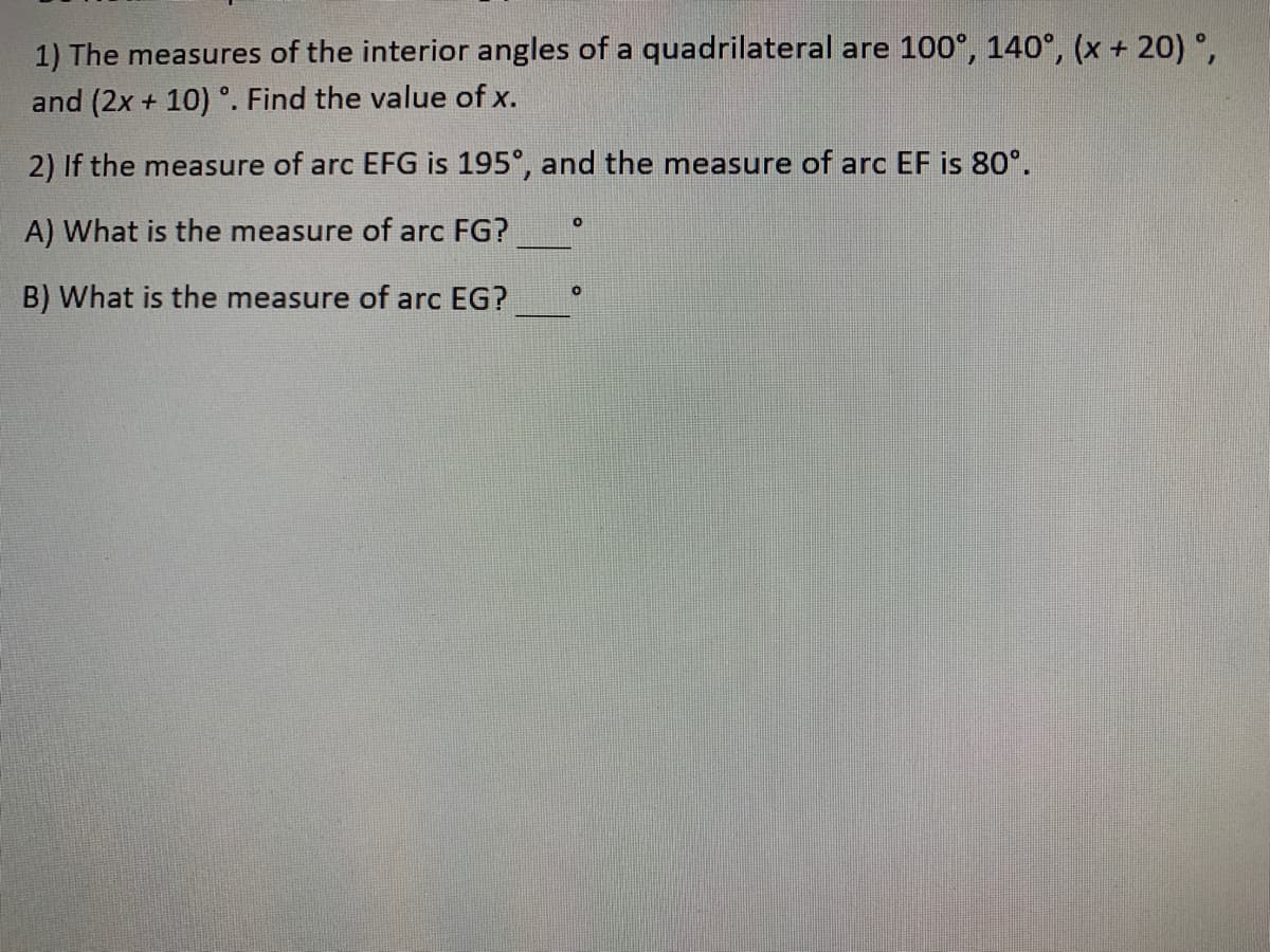 1) The measures of the interior angles of a quadrilateral are 100°, 140°, (x + 20) °,
and (2x + 10) °. Find the value of x.
2) If the measure of arc EFG is 195°, and the measure of arc EF is 80°.
A) What is the measure of arc FG?
B) What is the measure of arc EG?
