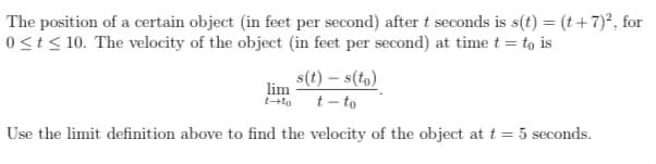 The position of a certain object (in feet per second) aftert seconds is s(t) = (t+7)°, for
0<t< 10. The velocity of the object (in feet per second) at time t = to is
lim
tto
s(t) – s(to)
t - to
Use the limit definition above to find the velocity of the object at t = 5 seconds.
