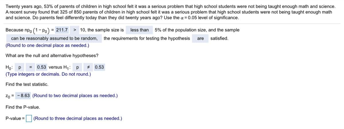 Twenty years ago, 53% of parents of children in high school felt it was a serious problem that high school students were not being taught enough math and science.
A recent survey found that 325 of 850 parents of children in high school felt it was a serious problem that high school students were not being taught enough math
and science. Do parents feel differently today than they did twenty years ago? Use the a = 0.05 level of significance.
Because npo (1- Po) = 211.7
> 10, the sample size is
less than
5% of the population size, and the sample
can be reasonably assumed to be random,
the requirements for testing the hypothesis
are
satisfied.
(Round to one decimal place as needed.)
What are the null and alternative hypotheses?
0.53 versus H1:
# 0.53
Но: р
(Type integers or decimals. Do not round.)
Find the test statistic.
Zo = - 8.63 (Round to two decimal places as needed.)
Find the P-value.
P-value =
(Round to three decimal places as needed.)
