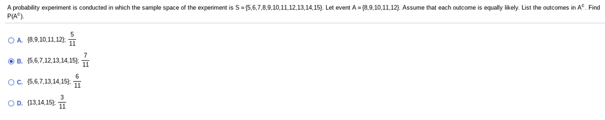 A probability experiment is conducted in which the sample space of the experiment is S= {5,6,7,8,9,10,11,12,13,14,15}. Let event A = {8,9,10,11,12}. Assume that each outcome is equally likely. List the outcomes in A°. Find
P(A°).
O A. {8,9,10,11,12}; 1
O B. (5,6,7,12,13,14,15);
11
6
Oc. (5,6,7,13,14,15);
11
3
O D. (13,14,15}; 1
