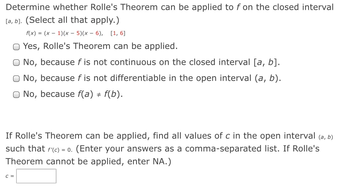 Determine whether Rolle's Theorem can be applied to f on the closed interval
[a, b]. (Select all that apply.)
f(x) = (x – 1)(x – 5)(x – 6), [1, 6]
O Yes, Rolle's Theorem can be applied.
O No, because f is not continuous on the closed interval [a, b].
No, because f is not differentiable in the open interval (a, b).
No, because f(a) + f(b).
If Rolle's Theorem can be applied, find all values of c in the open interval (a, b)
such that f(c) = 0. (Enter your answers as a comma-separated list. If Rolle's
Theorem cannot be applied, enter NA.)
C =
