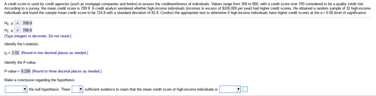 A credit score is used by credit agencies (such as mortgage companies and banks) to assess the creditworthiness of individuals. Values range from 300 to 850, with a credit score over 700 considered to be a quality credit risk.
According to a survey, the mean credit score is 709.9. A credit analyst wondered whether high-income individuals (incomes in excess of $100,000 per year) had higher credit scores. He obtained a random sample of 32 high-income
individuals and found the sample mean credit score to be 724.9 with a standard deviation of 82.8. Conduct the appropriate test to determine if high-income individuals have higher credit scores at the a= 0.05 level of significance.
Ho: H = 709.9
H1: µ > 709.9
(Type integers or decimals. Do not round.)
Identify the t-statistic.
to = 1.02 (Round to two decimal places as needed.)
Identify the P-value.
P-value = 0.158 (Round to three decimal places as needed.)
Make a conclusion regarding the hypothesis.
v the null hypothesis. There
V sufficient evidence to claim that the mean credit score of high-income individuals is
