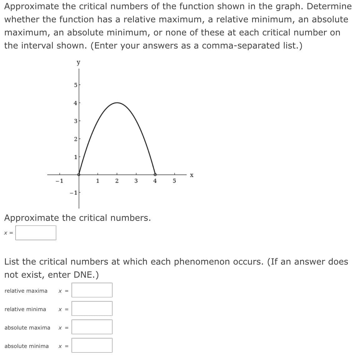 Approximate the critical numbers of the function shown in the graph. Determine
whether the function has a relative maximum, a relative minimum, an absolute
maximum, an absolute minimum, or none of these at each critical number on
the interval shown. (Enter your answers as a comma-separated list.)
y
5
4
3
2
1
1
2
Approximate the critical numbers.
X =
List the critical numbers at which each phenomenon occurs. (If an answer does
not exist, enter DNE.)
relative maxima
X =
relative minima
X =
absolute maxima
X =
absolute minima
X =
