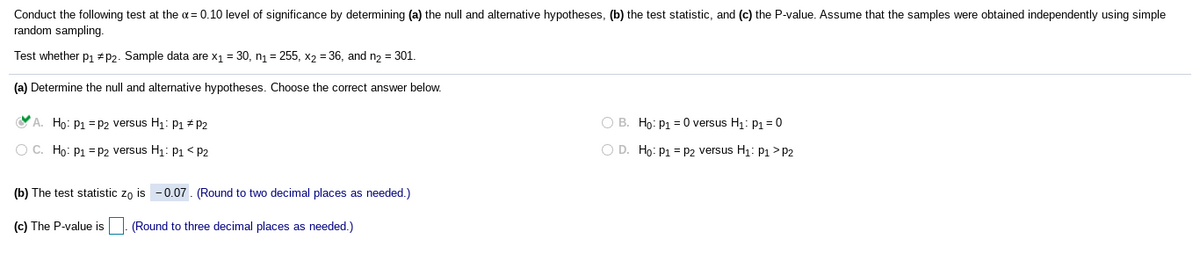 Conduct the following test at the a= 0.10 level of significance by determining (a) the null and alternative hypotheses, (b) the test statistic, and (c) the P-value. Assume that the samples were obtained independently using simple
random sampling.
Test whether p1 +p2. Sample data are x1 = 30, n1 = 255, x2 = 36, and n2 = 301.
(a) Determine the null and alternative hypotheses. Choose the correct answer below.
O A. Ho: P1 = P2 versus H1: P1 + P2
O B. Ho: P1 = 0 versus H1: P1 =0
O C. Họ: P1 = P2 versus H1: P1< P2
O D. Ho: P1= P2 versus H1: P1 >P2
(b) The test statistic zo is - 0.07. (Round to two decimal places as needed.)
(c) The P-value is. (Round to three decimal places as needed.)
