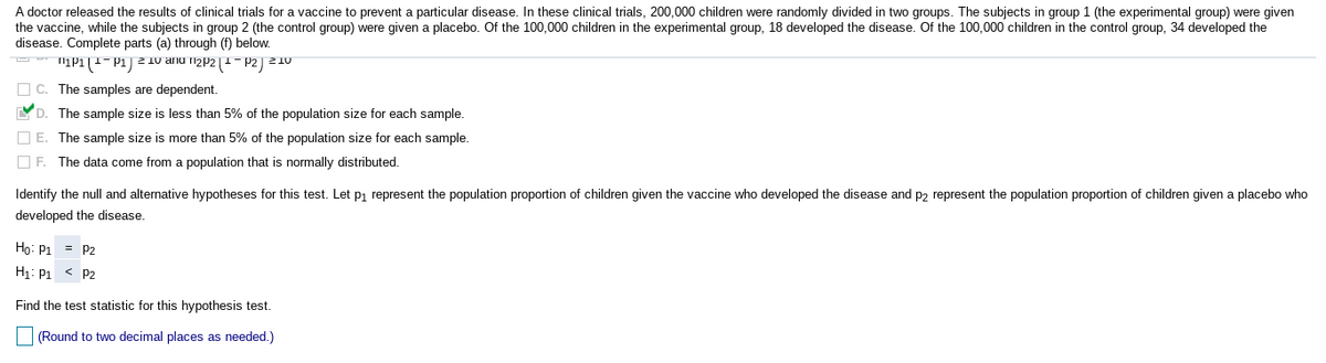 A doctor released the results of clinical trials for a vaccine to prevent a particular disease. In these clinical trials, 200,000 children were randomly divided in two groups. The subjects in group 1 (the experimental group) were given
the vaccine, while the subjects in group 2 (the control group) were given a placebo. Of the 100,000 children in the experimental group, 18 developed the disease. Of the 100,000 children in the control group, 34 developed the
disease. Complete parts (a) through (f) below.
IP1(1-P1) 2 10 anu izp2|1- P2) ²10
O C. The samples are dependent.
YD. The sample size is less than 5% of the population size for each sample.
O E. The sample size is more than 5% of the population size for each sample.
O F. The data come from a population that is normally distributed.
Identify the null and alternative hypotheses for this test. Let pi represent the population proportion of children given the vaccine who developed the disease and p2 represent the population proportion of children given a placebo who
developed the disease.
Ho: P1 = P2
H1: P1 < P2
Find the test statistic for this hypothesis test.
(Round to two decimal places as needed.)
