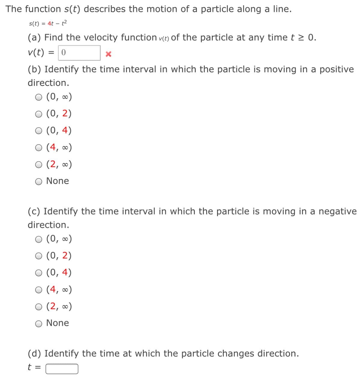 The function s(t) describes the motion of a particle along a line.
s(t) = 4t – t2
(a) Find the velocity function v(t) of the particle at any timet > 0.
v(t) = 0
(b) Identify the time interval in which the particle is moving in a positive
direction.
O (0, ∞)
(0, 2)
О (0, 4)
O (4,
(2, 0)
None
(c) Identify the time interval in which the particle is moving in a negative
direction.
(0, 0)
O (0, 2)
О (0, 4)
O (4,
0)
(2, 0)
O None
(d) Identify the time at which the particle changes direction.
t =

