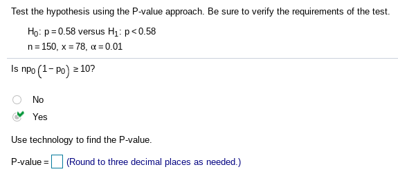 Test the hypothesis using the P-value approach. Be sure to verify the requirements of the test.
Họ: p= 0.58 versus H1: p<0.58
n= 150, x = 78, a = 0.01
Is npo (1- po) 2 10?
No
Yes
Use technology to find the P-value.
P-value = (Round to three decimal places as needed.)
