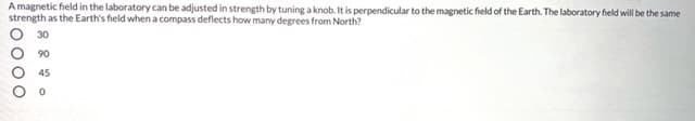 A magnetic field in the laboratory can be adjusted in strength by tuning a knob. It is perpendicular to the magnetic field of the Earth. The laboratory field will be the same
strength as the Earth's field whena compass deflects how many degrees from North?
30
90
45
O000
