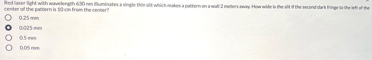 Red laser light with wavelength 630 nm illuminates a single thin slit which makes a pattern on a wall 2 meters away. How wide is the slit if the second dark fringe to the left of the
center of the pattern is 10 cm from the center?
0.25 mm
0.025 mm
0.5 mm
0.05 mm
