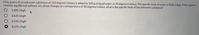 Fifty grams of an unknown substance at 115 degrees Celsius is added to 100 g of liquid water at 20 degrees Celsius. The specific heat of water is 4184 /kgK. If the system
reaches equilibrium without any phase changes at a temperature of 30 degrees Celsius, what is the specific heat of the unknown substance?
O 1.480 J/kgK
O 3,630 J/kgK
2,540 J/kgK
8,370 JkgK
