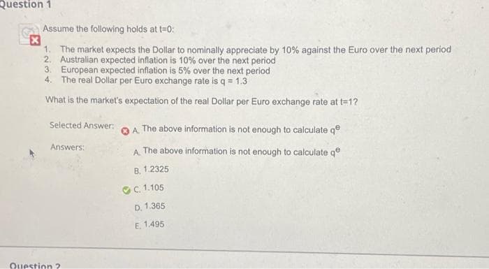 Question 1
Assume the following holds at t=0:
1. The market expects the Dollar to nominally appreciate by 10% against the Euro over the next period
2. Australian expected inflation is 10% over the next period
3. European expected inflation is 5% over the next period
4. The real Dollar per Euro exchange rate is q = 1.3
What is the market's expectation of the real Dollar per Euro exchange rate at t=1?
Selected Answer:
A.
The above information is not enough to calculate qe
Answers:
A.
The above information is not enough to calculate qe
B. 1.2325
C.
1.105
D. 1.365
E. 1.495
Question ?