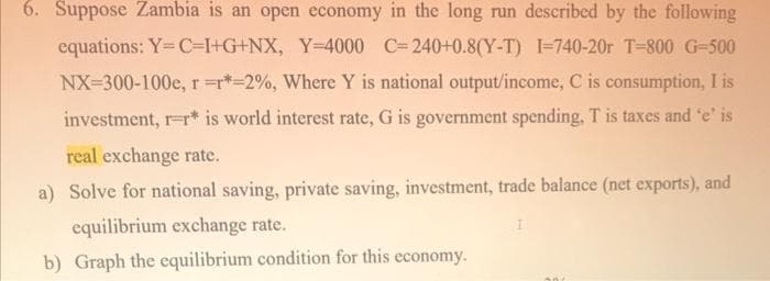 6. Suppose Zambia is an open economy in the long run described by the following
equations: Y=C+I+G+NX, Y=4000 C-240+0.8(Y-T) I-740-20r T-800 G-500
NX-300-100e, r=r*-2%, Where Y is national output/income, C is consumption, I is
investment, r-r* is world interest rate, G is government spending, T is taxes and 'e' is
real exchange rate.
a) Solve for national saving, private saving, investment, trade balance (net exports), and
equilibrium exchange rate.
b) Graph the equilibrium condition for this economy.