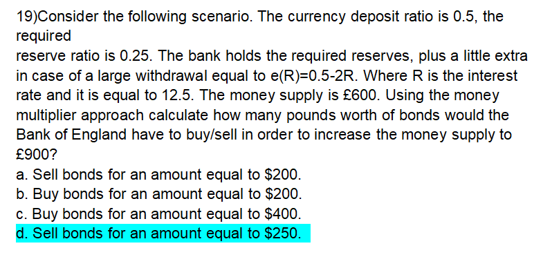 19)Consider the following scenario. The currency deposit ratio is 0.5, the
required
reserve ratio is 0.25. The bank holds the required reserves, plus a little extra
in case of a large withdrawal equal to e(R)=0.5-2R. Where R is the interest
rate and it is equal to 12.5. The money supply is £600. Using the money
multiplier approach calculate how many pounds worth of bonds would the
Bank of England have to buy/sell in order to increase the money supply to
£900?
a. Sell bonds for an amount equal to $200.
b. Buy bonds for an amount equal to $200.
c. Buy bonds for an amount equal to $400.
d. Sell bonds for an amount equal to $250.