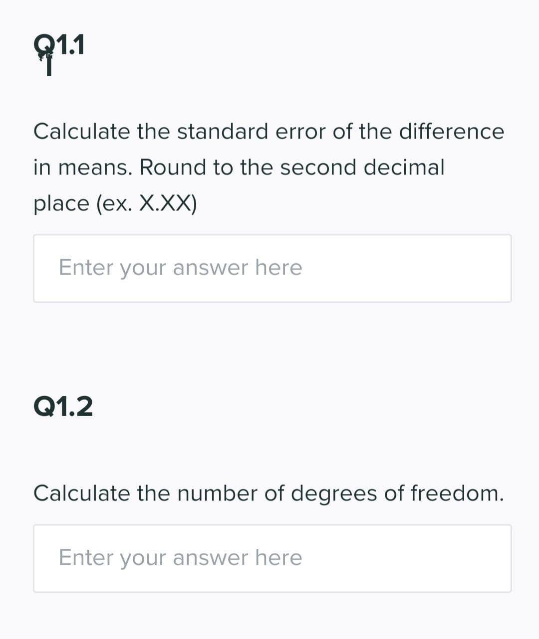 91.1
Calculate the standard error of the difference
in means. Round to the second decimal
place (ex. X.XX)
Enter your answer here
Q1.2
Calculate the number of degrees of freedom.
Enter your answer here