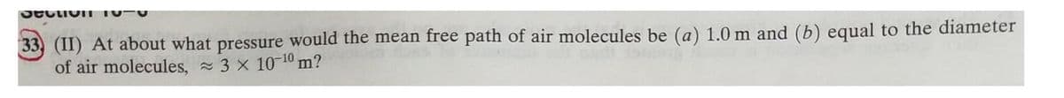 33, (II) At about what pressure would the mean free path of air molecules be (a) 1.0 m and (b) equal to the diameter
of air molecules, 3 x 10-10 m?
