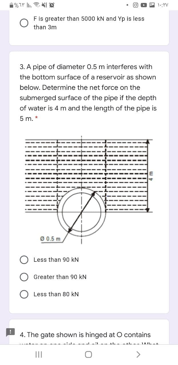 %T . N A
1::YV
F is greater than 5000 kN and Yp is less
than 3m
3. A pipe of diameter 0.5 m interferes with
the bottom surface of a reservoir as shown
below. Determine the net force on the
submerged surface of the pipe if the depth
of water is 4 m and the length of the pipe is
5 m.
Ø 0.5 m
Less than 90 kN
Greater than 90 kN
Less than 80 kN
4. The gate shown is hinged at O contains
II

