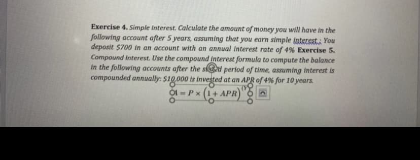 Exercise 4. Simple Interest. Calculate the amount of money you will have in the
following account after 5 years, assuming that you earn simple interest You
deposit $700 in an account with an annual interest rate of 4% Exercise 5.
Compound Interest. Use the compound interest formula to compute the balance
in the following accounts after the sd period of time, assuming interest is
compounded annually: $10.000 is invested at an APR of 4% for 10 years.
Ộ1 = P x (1+ APR
%3D
