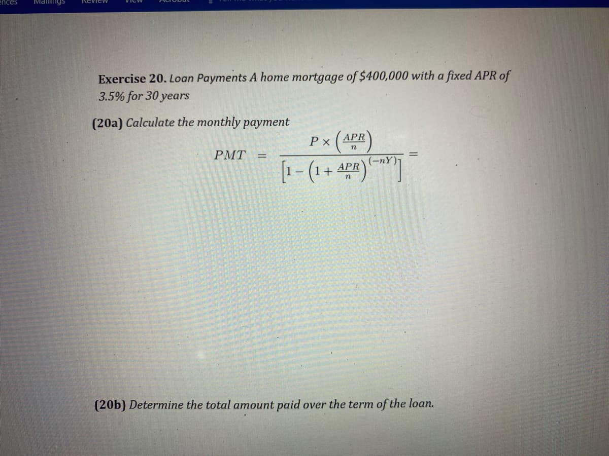 ences
Mamngs
Review
Exercise 20. Loan Payments A home mortgage of $400,000 with a fixed APR of
3.5% for 30 years
(20a) Calculate the monthly payment
P x
APR
РMТ
(-nY)-
[1- (1+
АPR
(20b) Determine the total amount paid over the term of the loan.
