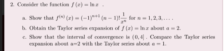 2. Consider the function f (x) = In x .
a. Show that f(") (x) = (-1)"+1 (n – 1)! for n = 1, 2, 3, ....
b. Obtain the Taylor series expansion of f (x) = In a about a = 2.
c. Show that the interval of convergence is (0, 4] . Compare the Taylor series
expansion about a=2 with the Taylor series about a = 1.
