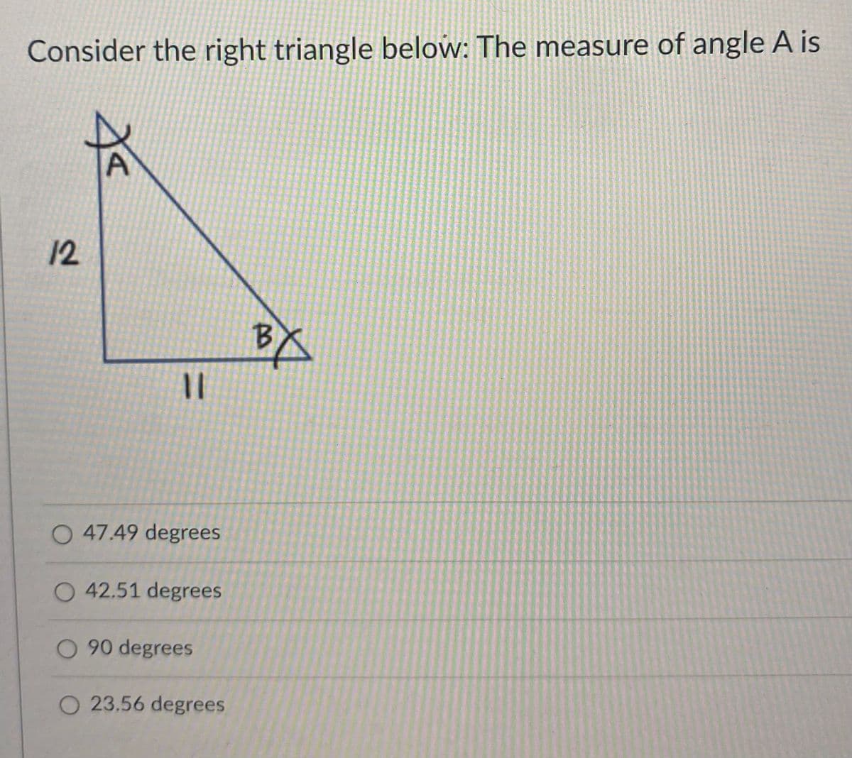 Consider the right triangle below: The measure of angle A is
12
B.
%3|
O 47.49 degrees
42.51 degrees
O 90 degrees
O 23.56 degrees
