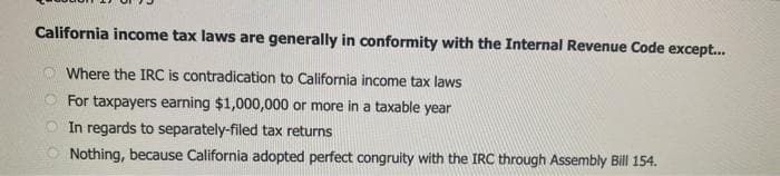 California income tax laws are generally in conformity with the Internal Revenue Code except...
Where the IRC is contradication to California income tax laws
For taxpayers earning $1,000,000 or more in a taxable year
O In regards to separately-filed tax returns
Nothing, because California adopted perfect congruity with the IRC through Assembly Bill 154.
