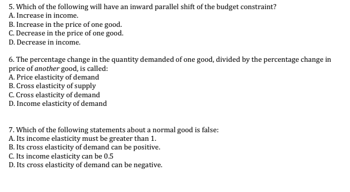 5. Which of the following will have an inward parallel shift of the budget constraint?
A. Increase in income.
B. Increase in the price of one good.
C. Decrease in the price of one good.
D. Decrease in income.
6. The percentage change in the quantity demanded of one good, divided by the percentage change in
price of another good, is called:
A. Price elasticity of demand
B. Cross elasticity of supply
C. Cross elasticity of demand
D. Income elasticity of demand
7. Which of the following statements about a normal good is false:
A. Its income elasticity must be greater than 1.
B. Its cross elasticity of demand can be positive.
C. Its income elasticity can be 0.5
D. Its cross elasticity of demand can be negative.
