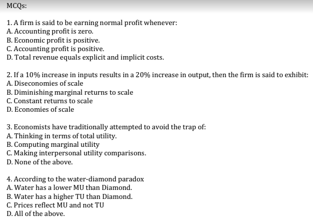 MCQS:
1. A firm is said to be earning normal profit whenever:
A. Accounting profit is zero.
B. Economic profit is positive.
C. Accounting profit is positive.
D. Total revenue equals explicit and implicit costs.
2. If a 10% increase in inputs results in a 20% increase in output, then the firm is said to exhibit:
A. Diseconomies of scale
B. Diminishing marginal returns to scale
C. Constant returns to scale
D. Economies of scale
3. Economists have traditionally attempted to avoid the trap of:
A. Thinking in terms of total utility.
B. Computing marginal utility
C. Making interpersonal utility comparisons.
D. None of the above.
4. According to the water-diamond paradox
A. Water has a lower MU than Diamond.
B. Water has a higher TU than Diamond.
C. Prices reflect MU and not TU
D. All of the above.
