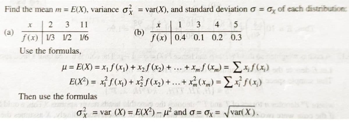 Find the mean m =
E(X), variance o, = var(X), and standard deviation o =
Ox of each distribution:
%3D
2 3 11
3
4
(a)
f(x) 13 1/2 1/6
(b)
f(x) 0.4 0.1 0.2 0.3
Use the formulas,
... + xm f (xm) = Ex,ƒ(x,)
µ = E(X) = x1 f (x1) + x2f (x,) +
E(X³) = x} f(x) + x} f(x) +...+ *(*m) = f(x)
Then use the formulas
= var (X) = E(X?)-u and o= ox=
var(X).
%3D
