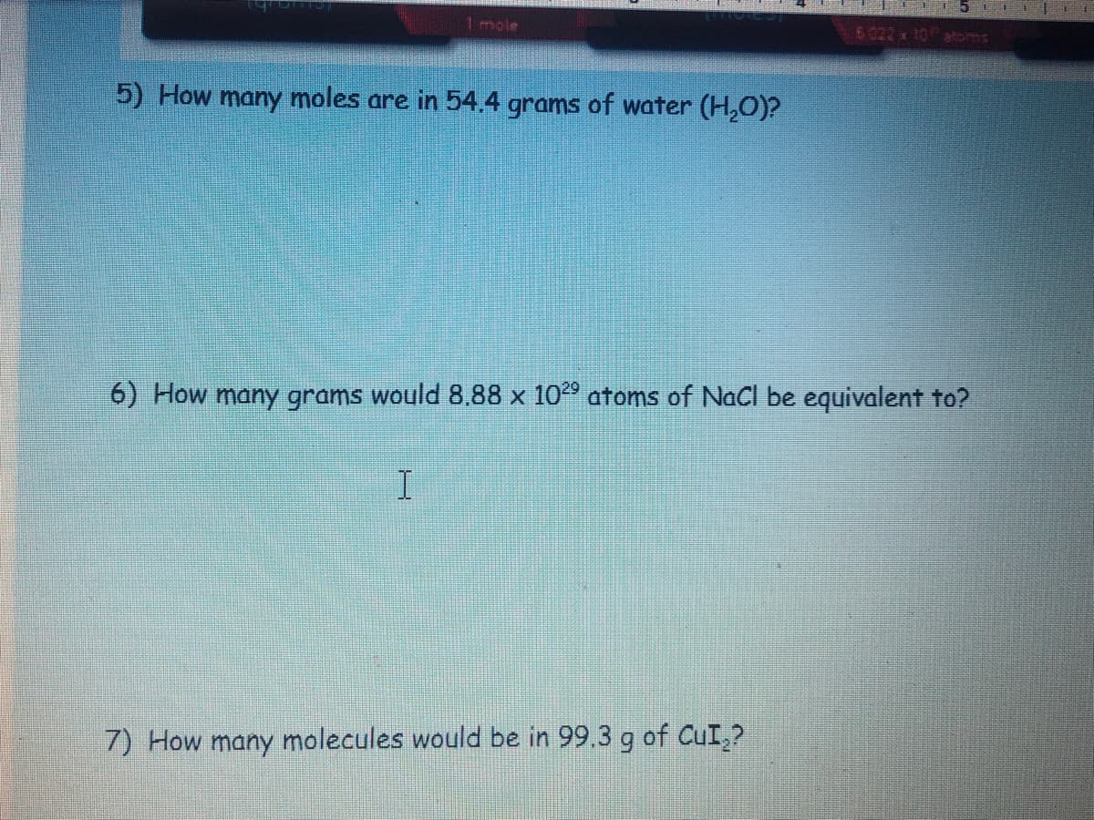 1mole
5022 x 10atoms
5) How many moles are in 54.4 grams of water (H,0)?
6) How many grams would 8,88 x 1029 atoms of NaCl be equivalent to?
I.
7) How many molecules would be in 99.3 g of CuI,?
