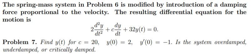 The spring-mass system in Problem 6 is modified by introduction of a damping
force proportional to the velocity. The resulting differential equation for the
motion is
dy
dt
+c-
+ 32y(t) = 0.
dt2
Problem 7. Find y(t) for c = 20, y(0) = 2, y'(0) = -1. Is the system overdamped,
underdamped, or critically damped.
%3D
